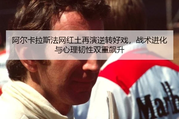 阿尔卡拉斯法网红土再演逆转好戏，战术进化与心理韧性双重飙升