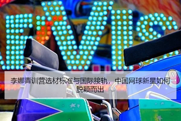 李娜青训营选材标准与国际接轨，中国网球新星如何脱颖而出