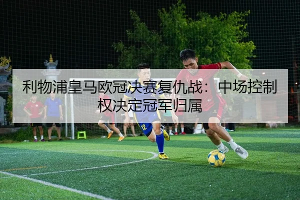 利物浦皇马欧冠决赛复仇战：中场控制权决定冠军归属