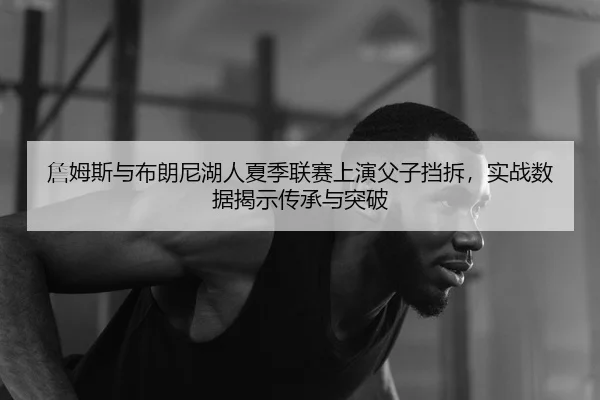 詹姆斯与布朗尼湖人夏季联赛上演父子挡拆，实战数据揭示传承与突破