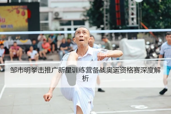 邹市明拳击推广新星训练营备战奥运资格赛深度解析