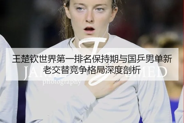 王楚钦世界第一排名保持期与国乒男单新老交替竞争格局深度剖析