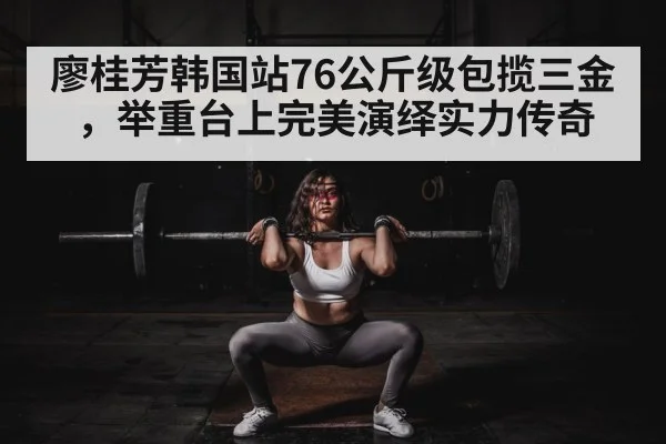 廖桂芳韩国站76公斤级包揽三金,举重台上完美演绎实力传奇
