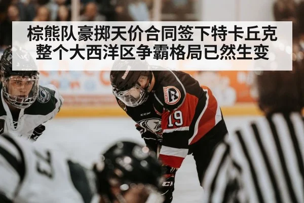 棕熊队豪掷天价合同签下特卡丘克 整个大西洋区争霸格局已然生变