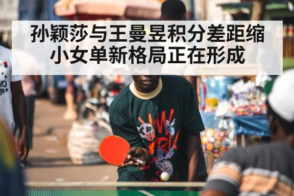 孙颖莎与王曼昱积分差距缩小女单新格局正在形成